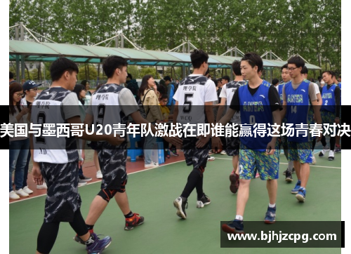 美国与墨西哥U20青年队激战在即谁能赢得这场青春对决